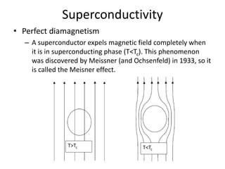 • Perfect diamagnetism
– A superconductor expels magnetic field completely when
it is in superconducting phase (T<Tc). This phenomenon
was discovered by Meissner (and Ochsenfeld) in 1933, so it
is called the Meisner effect.
Superconductivity
T<Tc
T>Tc
 
