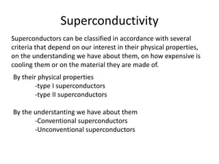 Superconductivity
Superconductors can be classified in accordance with several
criteria that depend on our interest in their physical properties,
on the understanding we have about them, on how expensive is
cooling them or on the material they are made of.
By their physical properties
-type I superconductors
-type II superconductors
By the understanting we have about them
-Conventional superconductors
-Unconventional superconductors
 