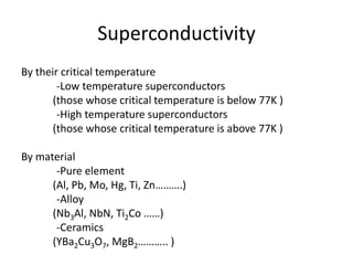 Superconductivity
By their critical temperature
-Low temperature superconductors
(those whose critical temperature is below 77K )
-High temperature superconductors
(those whose critical temperature is above 77K )
By material
-Pure element
(Al, Pb, Mo, Hg, Ti, Zn……….)
-Alloy
(Nb3Al, NbN, Ti2Co ……)
-Ceramics
(YBa2Cu3O7, MgB2……….. )
 