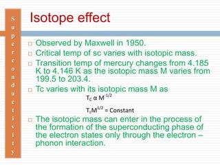 Isotope effectS
u
p
e
r
c
o
n
d
u
c
t
i
v
i
t
y
 Observed by Maxwell in 1950.
 Critical temp of sc varies with isotopic mass.
 Transition temp of mercury changes from 4.185
K to 4.146 K as the isotopic mass M varies from
199.5 to 203.4.
 Tc varies with its isotopic mass M as
 The isotopic mass can enter in the process of
the formation of the superconducting phase of
the electron states only through the electron –
phonon interaction.
TC α M-1/2
TcM1/2
= Constant
 