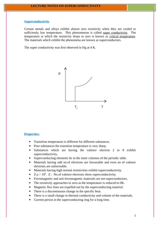 LECTURE NOTES ON SUPERCONDUCTIVITY
T
ρ
TC
Superconductivity
Certain metals and alloys exhibit almost zero resistivity when they are cooled to
sufficiently low temperature. This phenomenon is called super conductivity. The
temperature at which the resistivity drops to zero is known as critical temperature.
The materials which exhibit the phenomena are known as superconductors.
The super conductivity was first observed in Hg at 4 K.
Properties:
 Transition temperature is different for different substances.
 Pure substances the transition temperature is very sharp.
 Substances which are having the valence electron 2 to 8 exhibit
superconductivity.
 Superconducting elements lie in the inner columns of the periodic table.
 Materials having odd no.of electrons are favourable and even no of valence
electrons are unfavorable.
 Materials having high normal resistivities exhibit superconductivity.
 Z ρ > 106
. Z : No.of valence electrons show superconductivity.
 Ferromagnetic and anti ferromagnetic materials are not superconductors.
 The resistivity approaches to zero as the temperature is reduced to 0K.
 Magnetic flux lines are expelled out by the superconducting material.
 There is a discontinuous change in the specific heat.
 There is a small change in thermal conductivity and volume of the materials.
 Current persist in the superconducting ring for a long time.
1
 