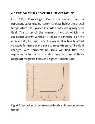 4.5 CRITICAL FIELD AND CRITICAL TEMPERATURE
In 1913, Kamerlingh Onnes observed that a
superconductor regains its normal state below the critical
temperature if it is placed in a sufficiently strong magnetic
field. The value of the magnetic field at which the
superconductivity vanishes is called the threshold or the
critical field, Hc, and is of the order of a few hundred
oersteds for most of the pure superconductors. This field
changes with temperature. Thus we find that the
superconducting state is stable only in some definite
ranges of magnetic fields and higher temperature.
Fig. 4.3. Variation of penetration depth with temperatures
for Tin.
 