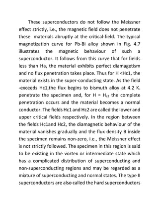 These superconductors do not follow the Meissner
effect strictly, i.e., the magnetic field does not penetrate
these materials abruptly at the critical-field. The typical
magnetization curve for Pb-Bi alloy shown in Fig. 4.7
illustrates the magnetic behaviour of such a
superconductor. It follows from this curve that for fields
less than Ha, the material exhibits perfect diamagetism
and no flux penetration takes place. Thus for H <Hc1, the
material exists in the super-conducting state. As the field
-exceeds Hc1,the flux begins to bismuth alloy at 4.2 K.
penetrate the specimen and, for H = Hc2 the complete
penetration occurs and the material becomes a normal
conductor. The fields Hc1 and Hc2 are called the lower and
upper critical fields respectively. In the region between
the fields Hc1and Hc2, the diamagnetic behaviour of the
material vanishes gradually and the flux density B inside
the specimen remains non-zero, i.e., the Meissner effect
is not strictly followed. The specimen in this region is said
to be existing in the vortex or intermediate state which
has a complicated distribution of superconducting and
non-superconducting regions and may be regarded as a
mixture of superconducting and normal states. The type II
superconductors are also called the hard superconductors
 