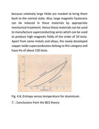 because relatively large fields are needed to bring them
back to the normal state. Also, large magnetic hysteresis
can be induced in these materials by appropriate
mechanical treatment. Hence these materials can be used
to manufacture superconducting wires which can be used
to produce high magnetic fields of the order of 10 tesla.
Apart from some metals and alloys, the newly developed
copper oxide superconductors belong to this category and
have Ho of about 150 tesla.
Fig. 4.8. Entropy versus temperature for aluminium.
7. : Conclusions from the BCS theory
 