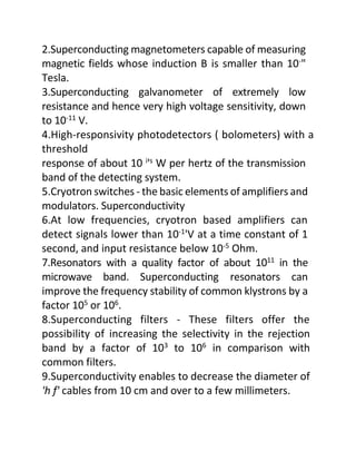 2.Superconducting magnetometers capable of measuring
magnetic fields whose induction B is smaller than 10-
"
Tesla.
3.Superconducting galvanometer of extremely low
resistance and hence very high voltage sensitivity, down
to 10-11 V.
4.High-responsivity photodetectors ( bolometers) with a
threshold
response of about 10 i
's
W per hertz of the transmission
band of the detecting system.
5.Cryotron switches - the basic elements of amplifiers and
modulators. Superconductivity
6.At low frequencies, cryotron based amplifiers can
detect signals lower than 10-1
'V at a time constant of 1
second, and input resistance below 10-5
Ohm.
7.Resonators with a quality factor of about 1011
in the
microwave band. Superconducting resonators can
improve the frequency stability of common klystrons by a
factor 105
or 106
.
8.Superconducting filters - These filters offer the
possibility of increasing the selectivity in the rejection
band by a factor of 103
to 106
in comparison with
common filters.
9.Superconductivity enables to decrease the diameter of
'h f' cables from 10 cm and over to a few millimeters.
 