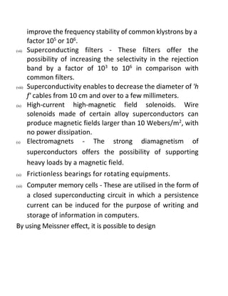 improve the frequency stability of common klystrons by a
factor 105
or 106
.
(vii) Superconducting filters - These filters offer the
possibility of increasing the selectivity in the rejection
band by a factor of 103
to 106
in comparison with
common filters.
(viii) Superconductivity enables to decrease the diameter of 'h
f' cables from 10 cm and over to a few millimeters.
(ix) High-current high-magnetic field solenoids. Wire
solenoids made of certain alloy superconductors can
produce magnetic fields larger than 10 Webers/m2
, with
no power dissipation.
(x) Electromagnets - The strong diamagnetism of
superconductors offers the possibility of supporting
heavy loads by a magnetic field.
(xi) Frictionless bearings for rotating equipments.
(xii) Computer memory cells - These are utilised in the form of
a closed superconducting circuit in which a persistence
current can be induced for the purpose of writing and
storage of information in computers.
By using Meissner effect, it is possible to design
 
