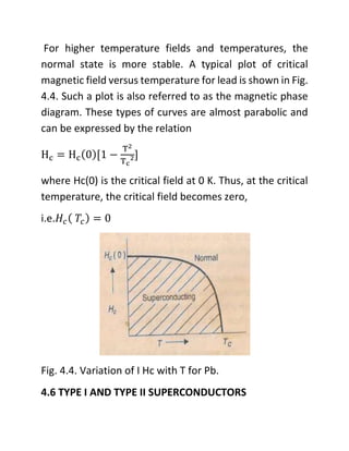 For higher temperature fields and temperatures, the
normal state is more stable. A typical plot of critical
magnetic field versus temperature for lead is shown in Fig.
4.4. Such a plot is also referred to as the magnetic phase
diagram. These types of curves are almost parabolic and
can be expressed by the relation
Hc = Hc(0)[1 −
T2
Tc
2]
where Hc(0) is the critical field at 0 K. Thus, at the critical
temperature, the critical field becomes zero,
i.e.𝐻𝑐( 𝑇𝑐) = 0
Fig. 4.4. Variation of I Hc with T for Pb.
4.6 TYPE I AND TYPE II SUPERCONDUCTORS
 