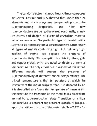 The London electromagnetic theory, theory proposed
by Gorter, Casimir and BCS showed that, more than 24
elements and many alloys and compounds possess the
superconducting properties, and now new
superconductors are being discovered continually, as new
structures and degree of purity of crystalline material
becomes available. No particular type of crystal lattice
seems to be necessary for superconductivity, since nearly
all types of metals containing tight but not very tight
packing of atoms, can possess the property of
superconductivity. The exception for this is, silver, gold
and copper metals which are good conductors at normal
temperature. The only difference in respect of this is that,
different metals will possess the property of
superconductivity at different critical temperatures. The
critical temperature is that temperature at which the
resistivity of the metal drops to zero. It is denoted by Tc.
It is also called as a "transition temperature", since at this
temperature the transition of the metal takes place from
normal to superconducting state Transition or critical
temperature is different for different metals. It depends
upon the lattice structure of the metal. viz. Tc = 7.22° K for
 