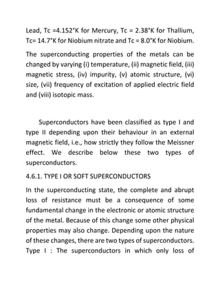 Lead, Tc =4.152°K for Mercury, Tc = 2.38°K for Thallium,
Tc= 14.7°K for Niobium nitrate and Tc = 8.0°K for Niobium.
The superconducting properties of the metals can be
changed by varying (i) temperature, (ii) magnetic field, (iii)
magnetic stress, (iv) impurity, (v) atomic structure, (vi)
size, (vii) frequency of excitation of applied electric field
and (viii) isotopic mass.
Superconductors have been classified as type I and
type II depending upon their behaviour in an external
magnetic field, i.e., how strictly they follow the Meissner
effect. We describe below these two types of
superconductors.
4.6.1. TYPE I OR SOFT SUPERCONDUCTORS
In the superconducting state, the complete and abrupt
loss of resistance must be a consequence of some
fundamental change in the electronic or atomic structure
of the metal. Because of this change some other physical
properties may also change. Depending upon the nature
of these changes, there are two types of superconductors.
Type I : The superconductors in which only loss of
 