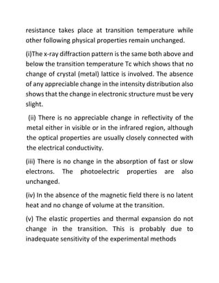 resistance takes place at transition temperature while
other following physical properties remain unchanged.
(i)The x-ray diffraction pattern is the same both above and
below the transition temperature Tc which shows that no
change of crystal (metal) lattice is involved. The absence
of any appreciable change in the intensity distribution also
shows that the change in electronic structure must be very
slight.
(ii) There is no appreciable change in reflectivity of the
metal either in visible or in the infrared region, although
the optical properties are usually closely connected with
the electrical conductivity.
(iii) There is no change in the absorption of fast or slow
electrons. The photoelectric properties are also
unchanged.
(iv) In the absence of the magnetic field there is no latent
heat and no change of volume at the transition.
(v) The elastic properties and thermal expansion do not
change in the transition. This is probably due to
inadequate sensitivity of the experimental methods
 