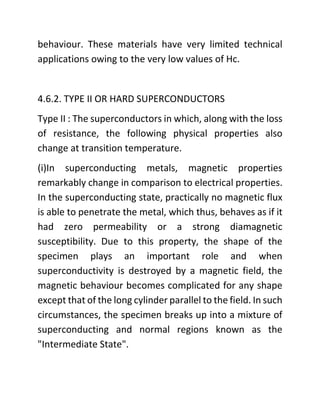 behaviour. These materials have very limited technical
applications owing to the very low values of Hc.
4.6.2. TYPE II OR HARD SUPERCONDUCTORS
Type II : The superconductors in which, along with the loss
of resistance, the following physical properties also
change at transition temperature.
(i)In superconducting metals, magnetic properties
remarkably change in comparison to electrical properties.
In the superconducting state, practically no magnetic flux
is able to penetrate the metal, which thus, behaves as if it
had zero permeability or a strong diamagnetic
susceptibility. Due to this property, the shape of the
specimen plays an important role and when
superconductivity is destroyed by a magnetic field, the
magnetic behaviour becomes complicated for any shape
except that of the long cylinder parallel to the field. In such
circumstances, the specimen breaks up into a mixture of
superconducting and normal regions known as the
"Intermediate State".
 