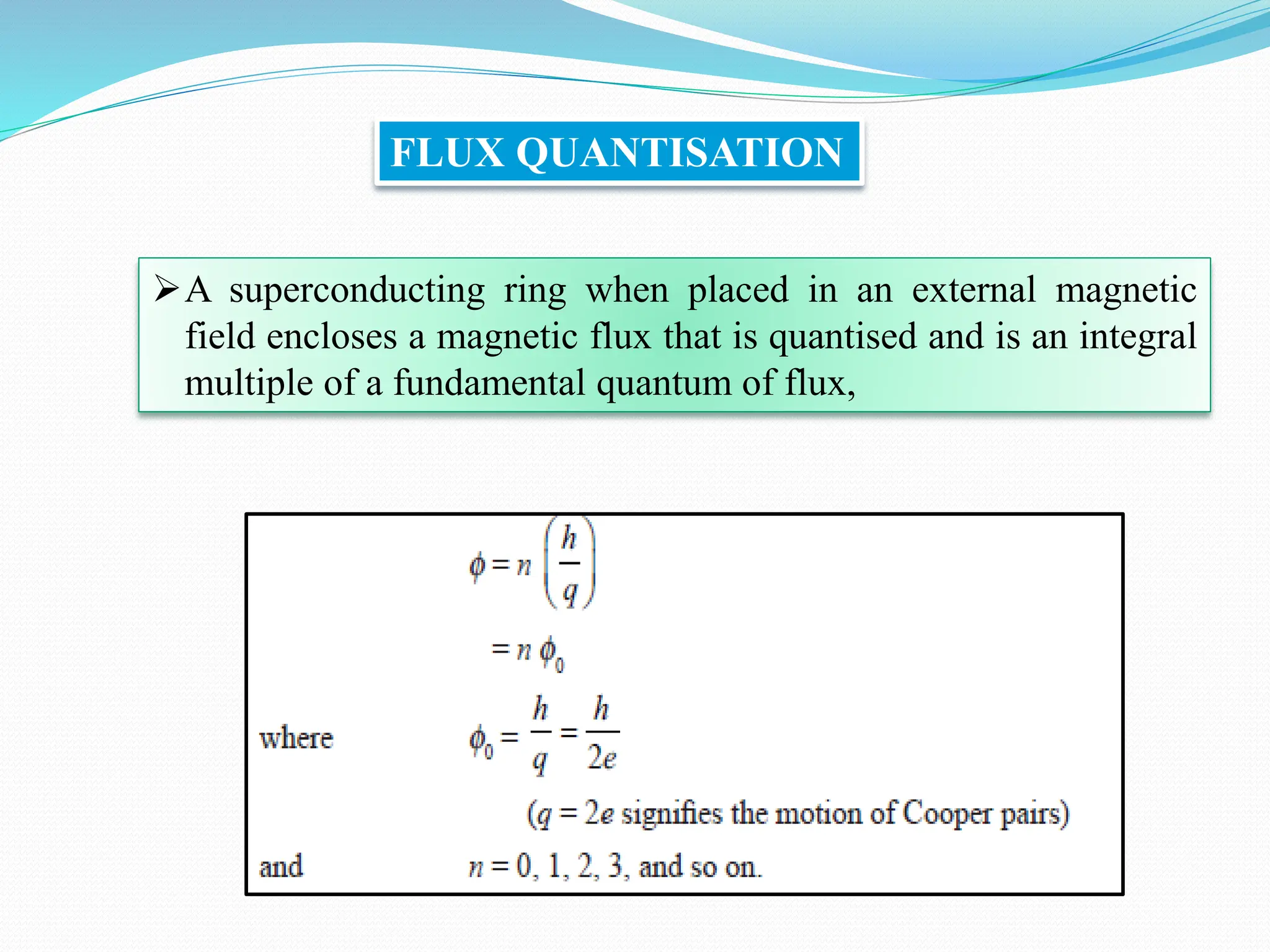 FLUX QUANTISATION
➢A superconducting ring when placed in an external magnetic
field encloses a magnetic flux that is quantised and is an integral
multiple of a fundamental quantum of flux,
 