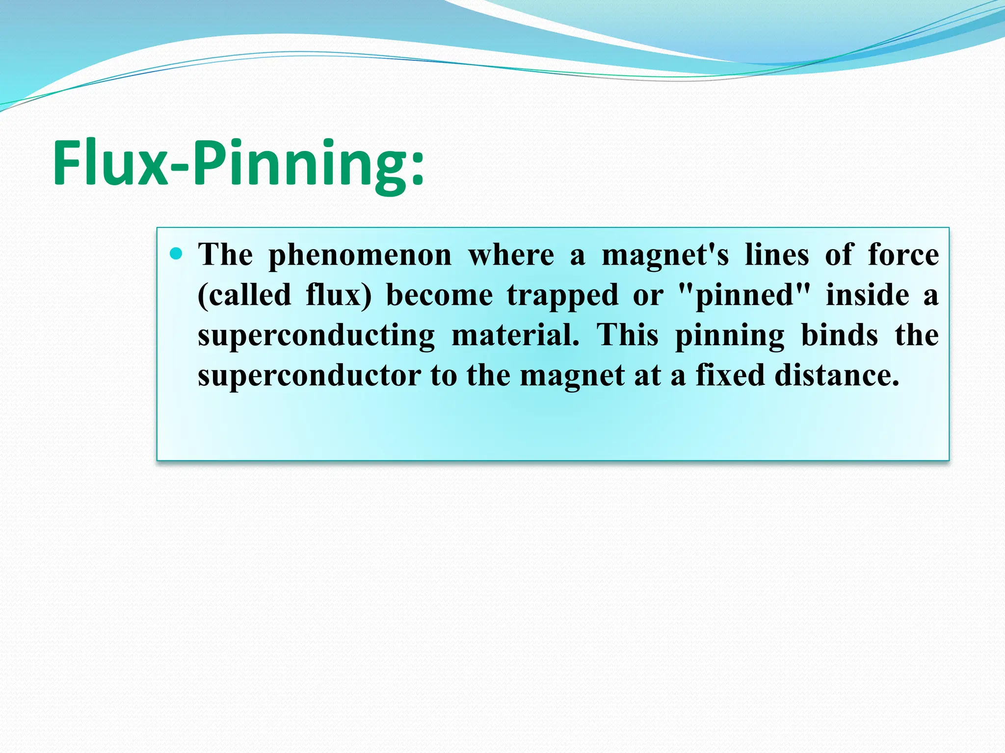 Flux-Pinning:
 The phenomenon where a magnet's lines of force
(called flux) become trapped or "pinned" inside a
superconducting material. This pinning binds the
superconductor to the magnet at a fixed distance.
 