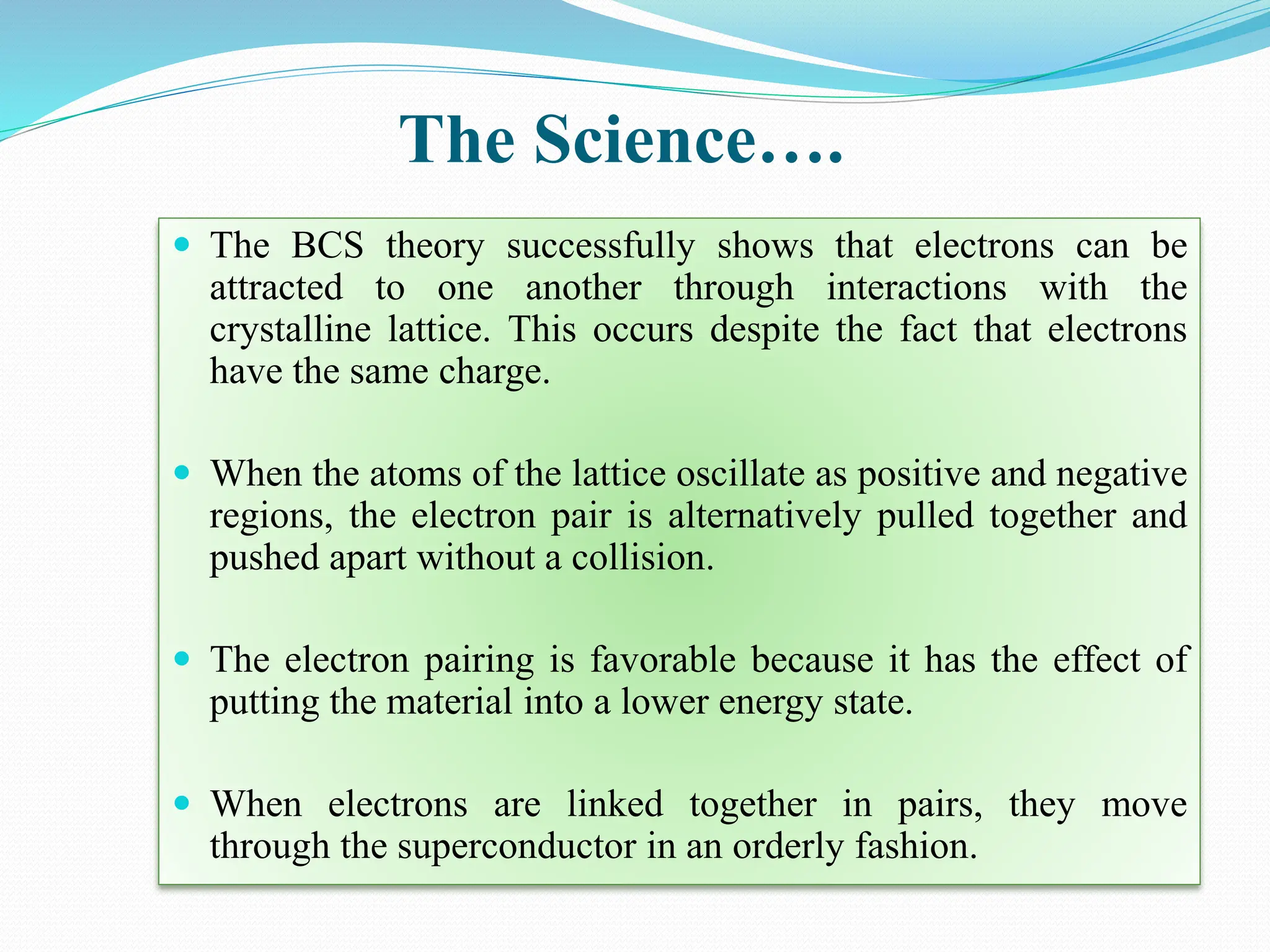The Science….
 The BCS theory successfully shows that electrons can be
attracted to one another through interactions with the
crystalline lattice. This occurs despite the fact that electrons
have the same charge.
 When the atoms of the lattice oscillate as positive and negative
regions, the electron pair is alternatively pulled together and
pushed apart without a collision.
 The electron pairing is favorable because it has the effect of
putting the material into a lower energy state.
 When electrons are linked together in pairs, they move
through the superconductor in an orderly fashion.
 