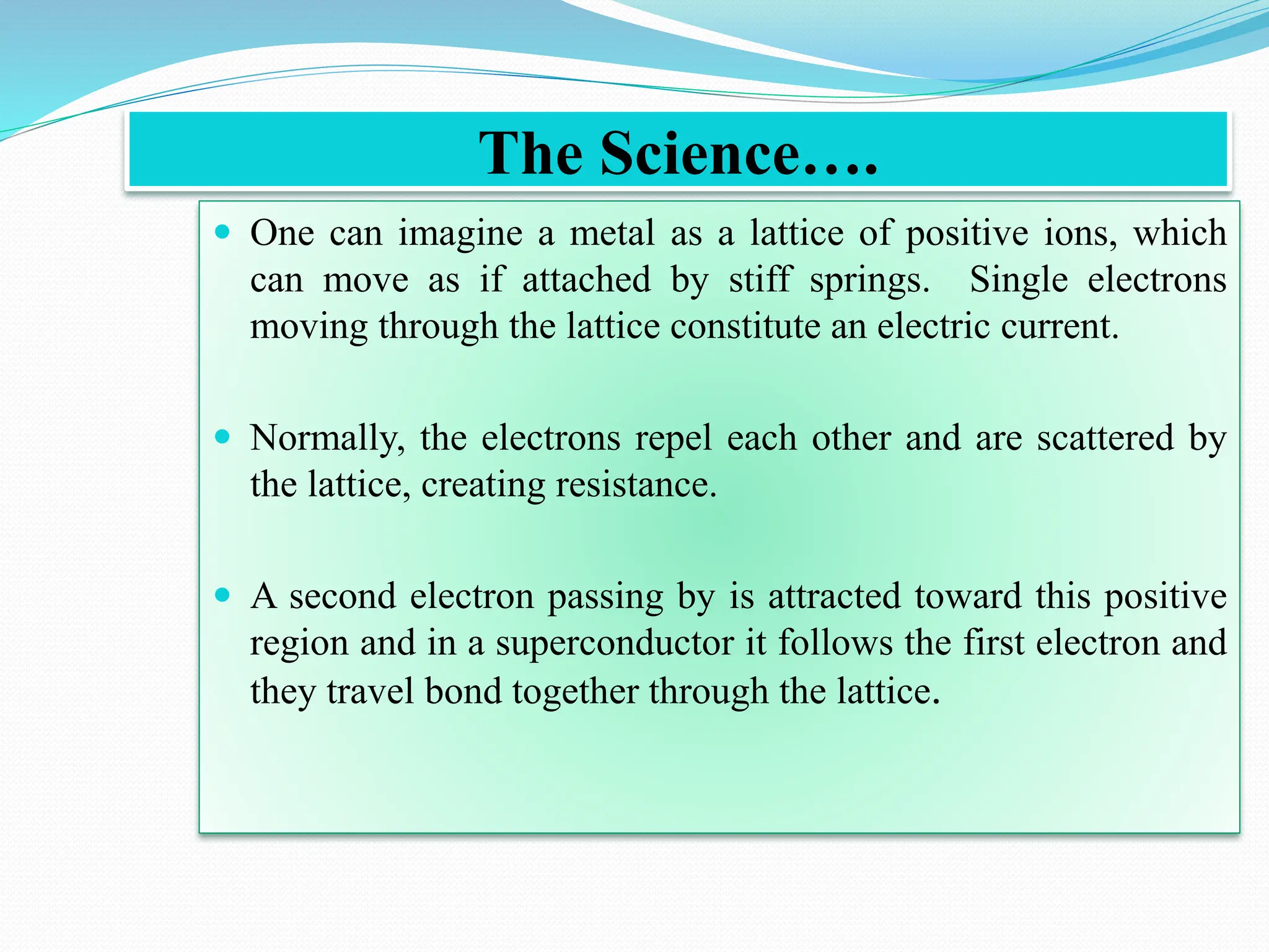 The Science….
 One can imagine a metal as a lattice of positive ions, which
can move as if attached by stiff springs. Single electrons
moving through the lattice constitute an electric current.
 Normally, the electrons repel each other and are scattered by
the lattice, creating resistance.
 A second electron passing by is attracted toward this positive
region and in a superconductor it follows the first electron and
they travel bond together through the lattice.
 