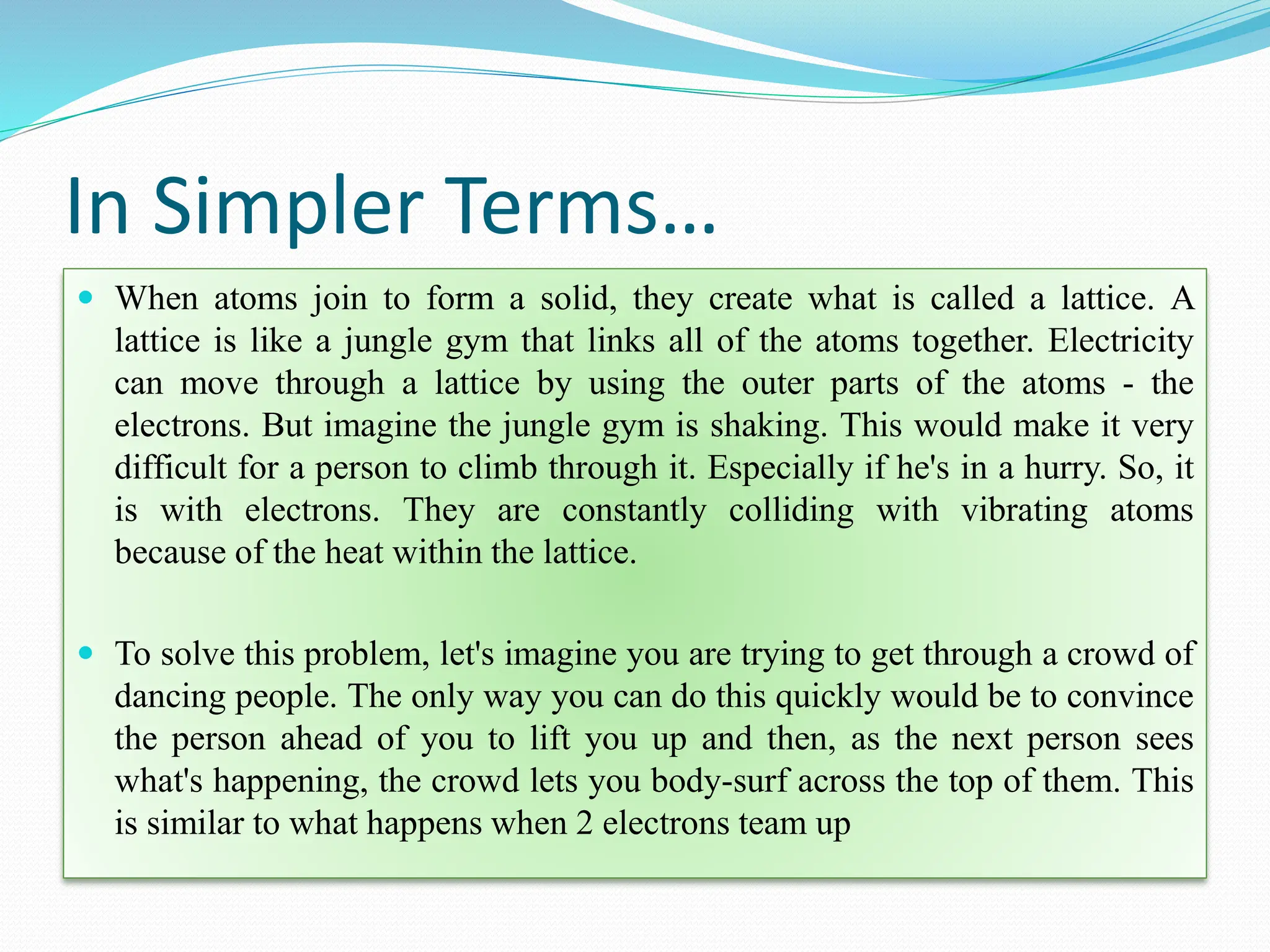In Simpler Terms…
 When atoms join to form a solid, they create what is called a lattice. A
lattice is like a jungle gym that links all of the atoms together. Electricity
can move through a lattice by using the outer parts of the atoms - the
electrons. But imagine the jungle gym is shaking. This would make it very
difficult for a person to climb through it. Especially if he's in a hurry. So, it
is with electrons. They are constantly colliding with vibrating atoms
because of the heat within the lattice.
 To solve this problem, let's imagine you are trying to get through a crowd of
dancing people. The only way you can do this quickly would be to convince
the person ahead of you to lift you up and then, as the next person sees
what's happening, the crowd lets you body-surf across the top of them. This
is similar to what happens when 2 electrons team up
 