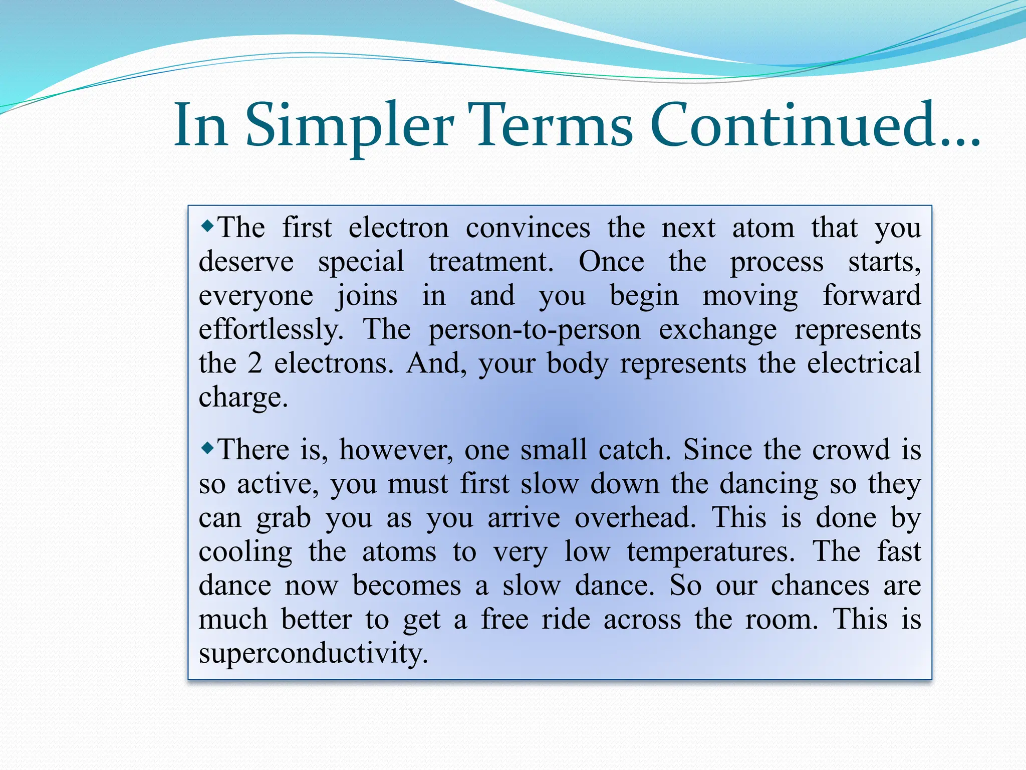 The first electron convinces the next atom that you
deserve special treatment. Once the process starts,
everyone joins in and you begin moving forward
effortlessly. The person-to-person exchange represents
the 2 electrons. And, your body represents the electrical
charge.
There is, however, one small catch. Since the crowd is
so active, you must first slow down the dancing so they
can grab you as you arrive overhead. This is done by
cooling the atoms to very low temperatures. The fast
dance now becomes a slow dance. So our chances are
much better to get a free ride across the room. This is
superconductivity.
In Simpler Terms Continued…
 