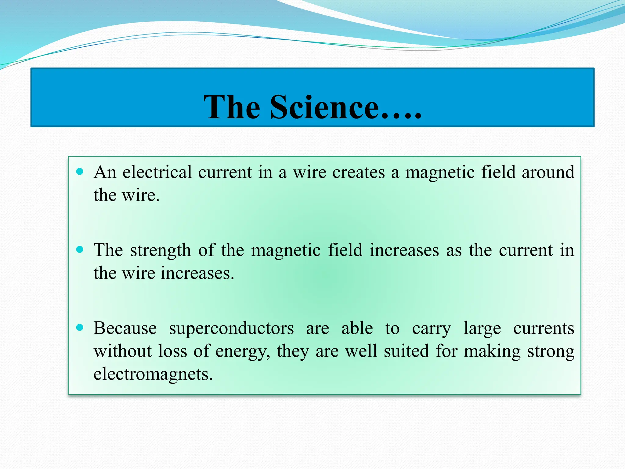 The Science….
 An electrical current in a wire creates a magnetic field around
the wire.
 The strength of the magnetic field increases as the current in
the wire increases.
 Because superconductors are able to carry large currents
without loss of energy, they are well suited for making strong
electromagnets.
 