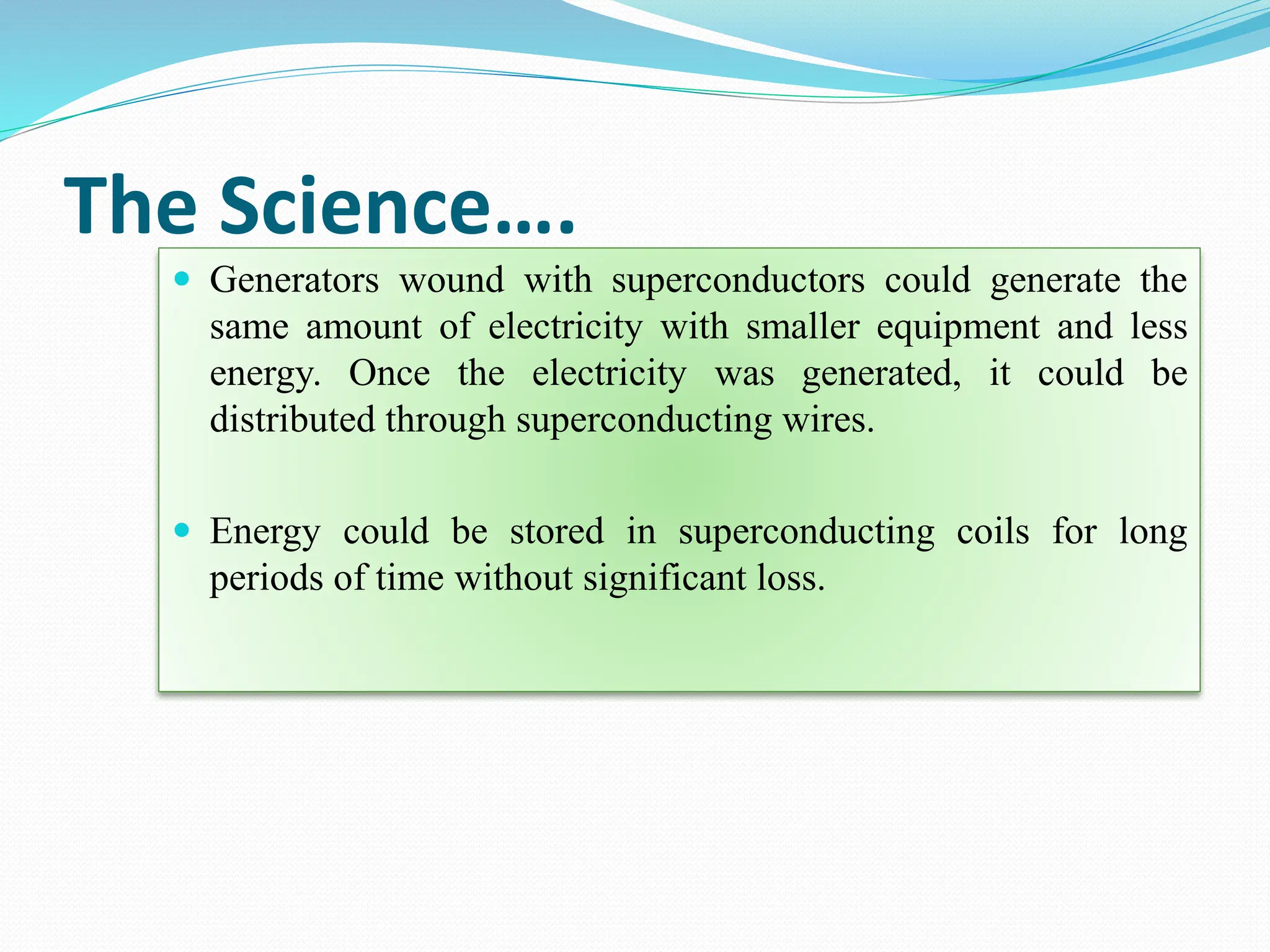 The Science….
 Generators wound with superconductors could generate the
same amount of electricity with smaller equipment and less
energy. Once the electricity was generated, it could be
distributed through superconducting wires.
 Energy could be stored in superconducting coils for long
periods of time without significant loss.
 