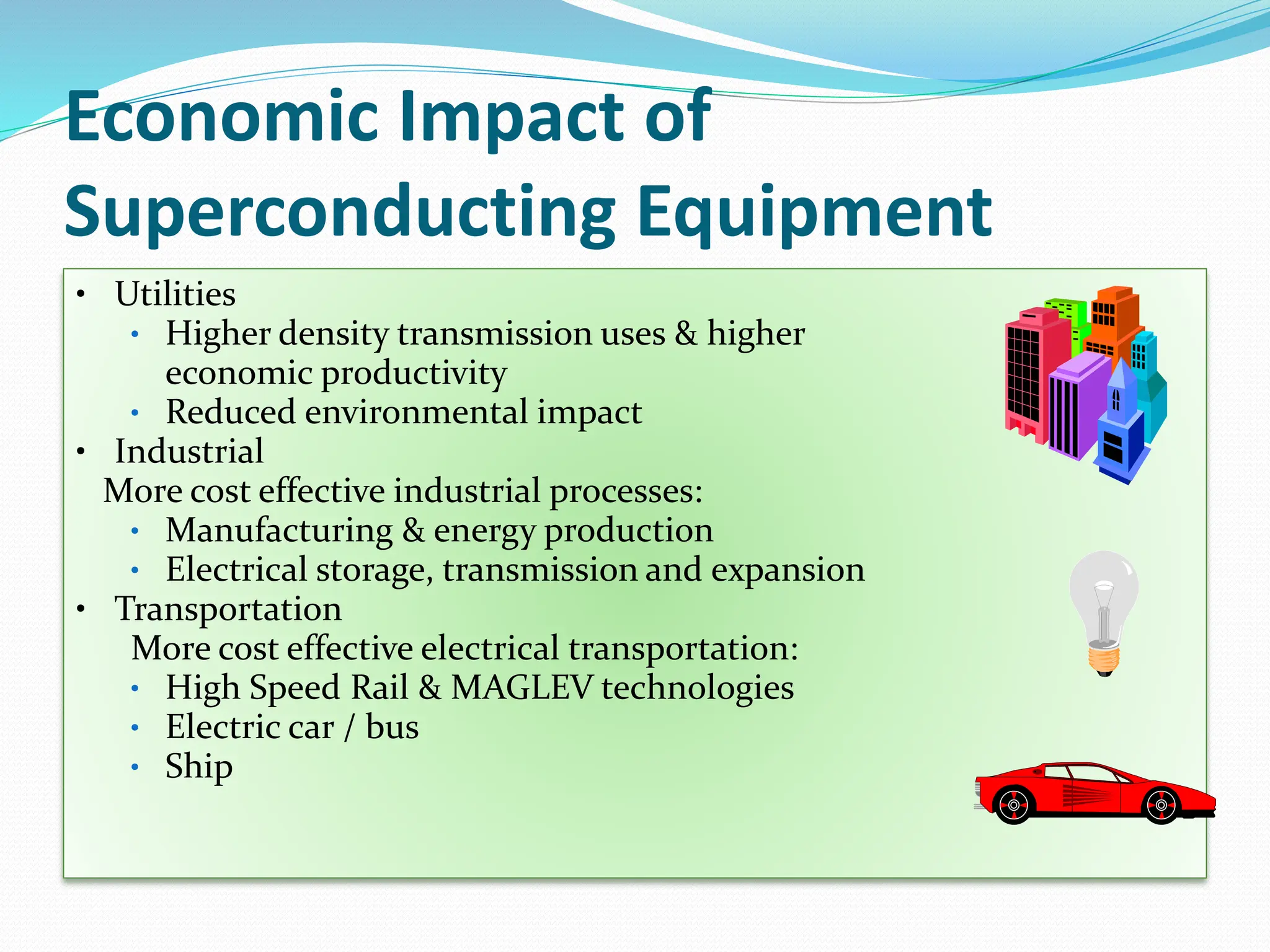 Economic Impact of
Superconducting Equipment
• Utilities
• Higher density transmission uses & higher
economic productivity
• Reduced environmental impact
• Industrial
More cost effective industrial processes:
• Manufacturing & energy production
• Electrical storage, transmission and expansion
• Transportation
More cost effective electrical transportation:
• High Speed Rail & MAGLEV technologies
• Electric car / bus
• Ship
 