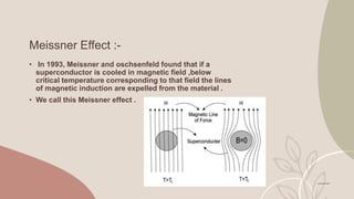 Meissner Effect :-
• In 1993, Meissner and oschsenfeld found that if a
superconductor is cooled in magnetic field ,below
critical temperature corresponding to that field the lines
of magnetic induction are expelled from the material .
• We call this Meissner effect .
 