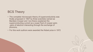 BCS Theory
• The complete microscopic theory of superconductivity was
finally proposed in 1957 by three scientists named as
Bardeen,Cooper and bcs theory explained the
superconducting current as a super fluid of cooper pairs
,pairs of electron interacting through the exchange of
phonons.
• For this work authors were awarded the Nobel prize in 1972
 