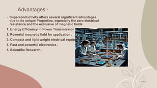 Advantages:-
• Superconductivity offers several significant advantages
due to its unique Properties, especially the zero electrical
resistance and the exclusive of magnetic fields
1. Energy Efficiency in Power Transmission .
2. Powerful magnetic field for application .
3. Compact and light weight electrical equipment .
4. Fast and powerful electronics .
5. Scientific Research .
 