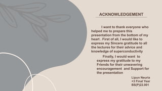 ACKNOWLEDGEMENT
I want to thank everyone who
helped me to prepare this
presentation from the bottom of my
heart . First of all, I would like to
express my Sincere gratitude to all
the lectures for their advice and
knowledge of superconductivity
Finally, I would want to
express my gratitude to my
Friends for their unwavering
encouragement and Support for
the presentation
Lipun Neuria
+3 Final Year
BS(P)22.001
 