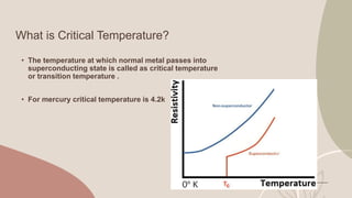 What is Critical Temperature?
• The temperature at which normal metal passes into
superconducting state is called as critical temperature
or transition temperature .
• For mercury critical temperature is 4.2k
 
