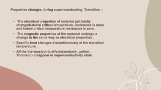 Properties changes during super-conducting Transition :-
• The electrical properties of material get totally
changed(above critical temperature, resistance is more
and below critical temperature resistance is zero .
• The magnetic properties of the material undergo a
change in the same way as electrical properties .
• Specific heat changes discontinuously at the transition
temperature .
• All the thermoelectric effects(seeback , peltier ,
Thomson) disappear in superconductivity state .
 
