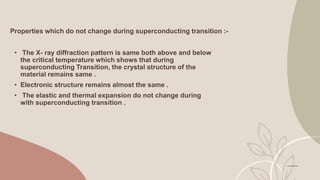 Properties which do not change during superconducting transition :-
• The X- ray diffraction pattern is same both above and below
the critical temperature which shows that during
superconducting Transition, the crystal structure of the
material remains same .
• Electronic structure remains almost the same .
• The elastic and thermal expansion do not change during
with superconducting transition .
 