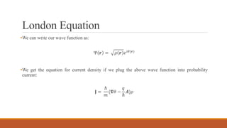London Equation
•We can write our wave function as:
Ψ 𝒓 = 𝜌 𝒓 𝑒 𝑖𝜃(𝒓)
•We get the equation for current density if we plug the above wave function into probability
current:
𝐉 =
ℏ
𝑚
(𝛁𝜃 −
𝑞
ℏ
𝑨)𝜌
 