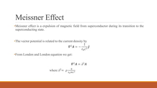 Meissner Effect
•Meissner effect is a expulsion of magnetic field from superconductor during its transition to the
superconducting state.
•The vector potential is related to the current density by
𝜵2
𝑨 = −
1
𝜀0 𝑐2
𝑱
•From London and London equation we get:
𝜵2 𝑨 = 𝜆2 𝑨
where 𝜆2= 𝜌
𝑞
𝜀0 𝑚𝑐2
 