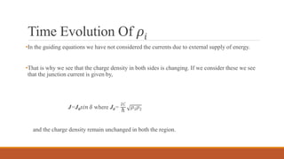 Time Evolution Of 𝜌𝑖
•In the guiding equations we have not considered the currents due to external supply of energy.
•That is why we see that the charge density in both sides is changing. If we consider these we see
that the junction current is given by,
J=J0 𝑠𝑖𝑛 𝛿 where J0=
2𝐶
ℏ
𝜌1 𝜌2
and the charge density remain unchanged in both the region.
 