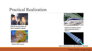 Practical Realization
Japanese levitating train has
superconducting magnets
onboard
SQUID measurement of
neuro-magnetic signals
Superconducting power cable installed in Denmark
Medical MRI Scanner
Picture courtesy: Google Images
 
