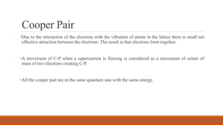 Cooper Pair
•Due to the interaction of the electrons with the vibration of atoms in the lattice there is small net
effective attraction between the electrons. The result is that electrons form together.
•A movement of C-P when a supercurrent is flowing is considered as a movement of center of
mass of two electrons creating C-P.
•All the cooper pair are in the same quantum sate with the same energy.
 