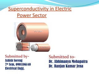 Superconductivity in Electric
     Power Sector




Submitted by-         Submitted to-
Ashish Soreng         Dr. Abhimanyu Mohapatra
7th Sem, 0901106140
                      Dr. Ranjan Kumar Jena
Electrical Engg.
 