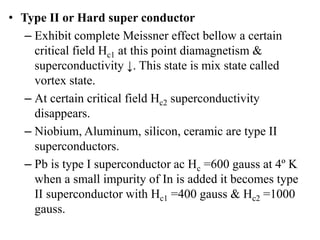 • Type II or Hard super conductor
– Exhibit complete Meissner effect bellow a certain
critical field Hc1 at this point diamagnetism &
superconductivity ↓. This state is mix state called
vortex state.
– At certain critical field Hc2 superconductivity
disappears.
– Niobium, Aluminum, silicon, ceramic are type II
superconductors.
– Pb is type I superconductor ac Hc =600 gauss at 4º K
when a small impurity of In is added it becomes type
II superconductor with Hc1 =400 gauss & Hc2 =1000
gauss.
 