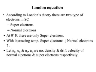 London equation
• According to London’s theory there are two type of
electrons in SC
– Super electrons
– Normal electrons
 At 0º K there are only Super electrons.
 With increasing temp. Super electrons ↓ Normal electrons
↑ .
 Let nn, un & ns, us are no. density & drift velocity of
normal electrons & super electrons respectively.
 