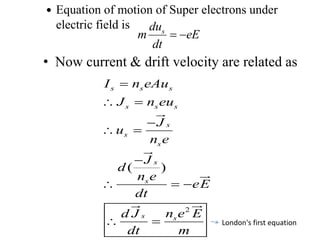  Equation of motion of Super electrons under
electric field is
• Now current & drift velocity are related as
sdu
m eE
dt
 
2
( )
s s s
s s s
s
s
s
s
s
s s
I n eAu
J n eu
J
u
n e
J
d
n e
eE
dt
n e Ed J
dt m

 

 

  
  London's first equation
 