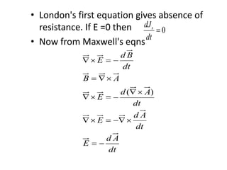 • London's first equation gives absence of
resistance. If E =0 then
• Now from Maxwell's eqns
0sdJ
dt

( )
d B
E
dt
B A
d A
E
dt
d A
E
dt
d A
E
dt
  
 

  
  
 
 