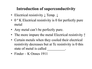 Introduction of superconductivity
• Electrical resistivity ↓ Temp. ↓
• 0 º K Electrical resistivity is 0 for perfectly pure
metal
• Any metal can’t be perfectly pure.
• The more impure the metal Electrical resistivity ↑
• Certain metals when they cooled their electrical
resistivity decreases but at Tc resistivity is 0 this
state of metal is called __________.
• Finder – K Onnes 1911
 