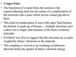 • Cooper Pairs
• The transition of a metal from the normal to the
superconducting state has the nature of a condensation of
the electrons into a state which leaves a band gap above
them.
• This kind of condensation is seen with super fluid helium,
but helium is made up of bosons -- multiple electrons can't
collect into a single state because of the Pauli exclusion
principle.
• Froehlich was first to suggest that the electrons act as pairs
coupled by lattice vibrations in the material.
• This coupling is viewed as an exchange of phonons,
phonons being the quanta of lattice vibration energy.
 