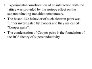 • Experimental corroboration of an interaction with the
lattice was provided by the isotope effect on the
superconducting transition temperature.
• The boson-like behavior of such electron pairs was
further investigated by Cooper and they are called
"Cooper pairs".
• The condensation of Cooper pairs is the foundation of
the BCS theory of superconductivity.
 