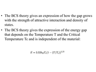 • The BCS theory gives an expression of how the gap grows
with the strength of attractive interaction and density of
states.
• The BCS theory gives the expression of the energy gap
that depends on the Temperature T and the Critical
Temperature Tc and is independent of the material:
 