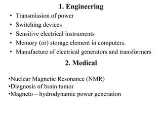 1. Engineering
• Transmission of power
• Switching devices
• Sensitive electrical instruments
• Memory (or) storage element in computers.
• Manufacture of electrical generators and transformers
2. Medical
•Nuclear Magnetic Resonance (NMR)
•Diagnosis of brain tumor
•Magneto – hydrodynamic power generation
 