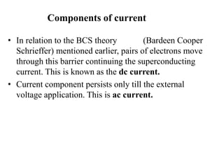Components of current
• In relation to the BCS theory (Bardeen Cooper
Schrieffer) mentioned earlier, pairs of electrons move
through this barrier continuing the superconducting
current. This is known as the dc current.
• Current component persists only till the external
voltage application. This is ac current.
 