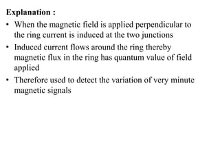 Explanation :
• When the magnetic field is applied perpendicular to
the ring current is induced at the two junctions
• Induced current flows around the ring thereby
magnetic flux in the ring has quantum value of field
applied
• Therefore used to detect the variation of very minute
magnetic signals
 
