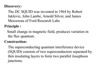 Discovery:
The DC SQUID was invented in 1964 by Robert
Jaklevic, John Lambe, Arnold Silver, and James
Mercereau of Ford Research Labs
Principle :
Small change in magnetic field, produces variation in
the flux quantum.
Construction:
The superconducting quantum interference device
(SQUID) consists of two superconductors separated by
thin insulating layers to form two parallel Josephson
junctions.
 