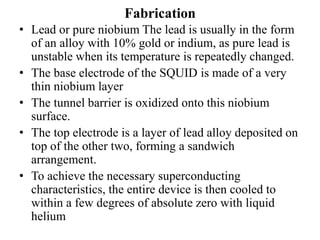 Fabrication
• Lead or pure niobium The lead is usually in the form
of an alloy with 10% gold or indium, as pure lead is
unstable when its temperature is repeatedly changed.
• The base electrode of the SQUID is made of a very
thin niobium layer
• The tunnel barrier is oxidized onto this niobium
surface.
• The top electrode is a layer of lead alloy deposited on
top of the other two, forming a sandwich
arrangement.
• To achieve the necessary superconducting
characteristics, the entire device is then cooled to
within a few degrees of absolute zero with liquid
helium
 